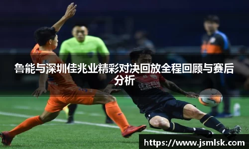鲁能与深圳佳兆业精彩对决回放全程回顾与赛后分析