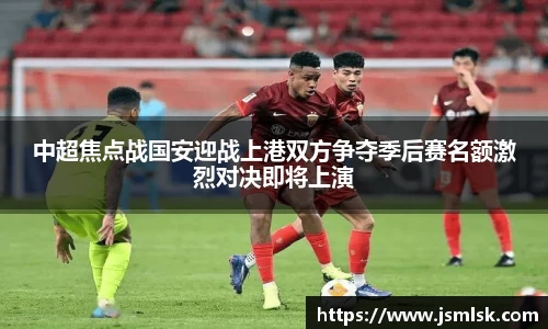 中超焦点战国安迎战上港双方争夺季后赛名额激烈对决即将上演
